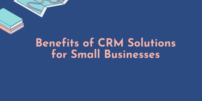 Benefits of CRM Solutions for Small Businesses
