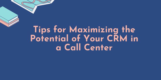 Tips for Maximizing the Potential of Your CRM in a Call Center